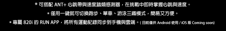 * 可搭配 ANT+ 心跳帶與速度踏頻感測器，在挑戰中即時掌握心跳與速度。 * 僅用一鍵就可切換跑步、單車、游泳三鐵模式，簡易又方便。 * 專屬 820i 的 RUN APP，將所有運動記錄同步到手機與雲端。(目前僅供 Android 使用 / iOS 版 Coming soon)