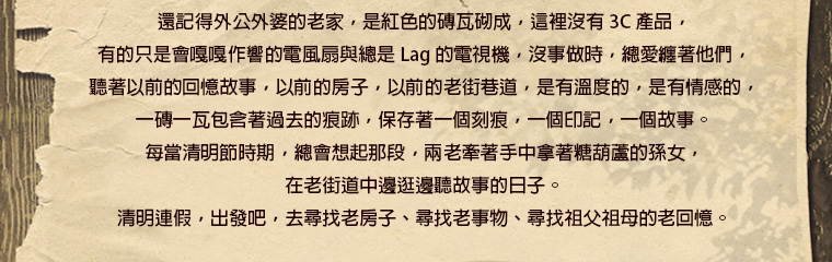 還記得外公外婆的老家，是紅色的磚瓦砌成，這裡沒有 3C 產品，有的只是會嘎嘎作響的電風扇與總是 Lag 的電視機。沒事做時，總愛纏著他們，聽著以前的回憶故事，以前的房子，以前的老街巷道，是有溫度的，是有情感的。一磚一瓦包含著過去的痕跡，保存著一個刻痕，一個印記，一個故事。每當清明節時期，總會想起那段，兩老牽著手中拿著糖葫蘆的孫女，在老街道中邊逛邊聽故事的日子。清明連假，出發吧，去尋找老房子、尋找老事物、尋找祖父祖母的老回憶。