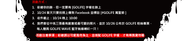 活動方式：1.彩繪你的臉，但一定要有 [GOLiFE] 字樣在臉上。2. 10/24 當天只要拍照上傳到 Facebook 並標註 [#GOLiFE萬聖節] 3.收件截止：10/24 晚上 10:00。4. 我們會從中挑三張最有創意或最可愛的照片，並於 10/26 公布於 GOLiFE 粉絲專頁，每人贈與 GOLiFE WAVE 藍牙無線喇叭一只！活動注意事項：彩繪請以可愛風格為主，並搭配 GOLiFE 字樣，才有得獎資格喔！