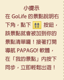 小提示：在 GoLife 的景點說明右下角，點下腳印按鈕後，該景點就會被加到你的景點清單囉！接著打開「導航 PAPAGO! 軟體」，在「我的景點」按下同步，就可以輕鬆出遊！