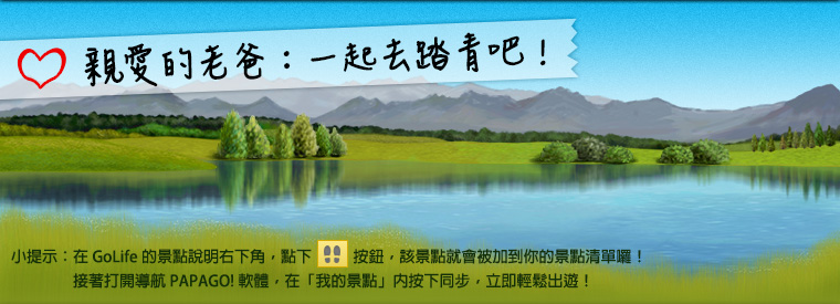 親愛的老爸：一起去踏青吧！小提示：在 GoLife 的景點說明右下角，點下腳印按鈕後，該景點就會被加到你的景點清單。接著打開「導航 PAPAGO! 軟體」，在「我的景點」按下同步，就可以輕鬆出遊！