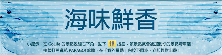 海味鮮香！小提示：在 GoLife 的景點說明右下角，點下腳印按鈕後，該景點就會被加到你的景點清單。接著打開「導航 PAPAGO! 軟體」，在「我的景點」按下同步，就可以輕鬆出遊！