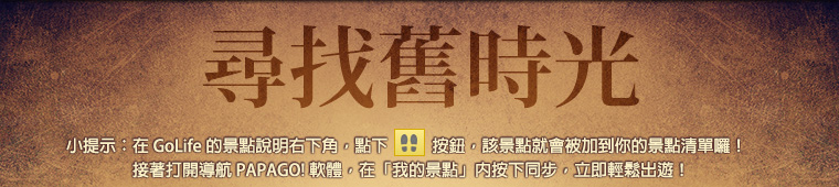 尋找舊時光。小提示：在 GoLife 的景點說明右下角，點下腳印按鈕後，該景點就會被加到你的景點清單。接著打開「導航 PAPAGO! 軟體」，在「我的景點」按下同步，就可以輕鬆出遊！