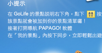 小提示：在 GoLife 的景點說明右下角，點下腳印按鈕後，該景點就會被加到你的景點清單。接著打開「導航 PAPAGO! 軟體」，在「我的景點」按下同步，就可以輕鬆出遊！