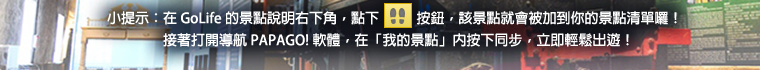 小提示：在 GoLife 的景點說明右下角，點下腳印按鈕後，該景點就會被加到你的景點清單。接著打開「導航 PAPAGO! 軟體」，在「我的景點」按下同步，就可以輕鬆出遊！