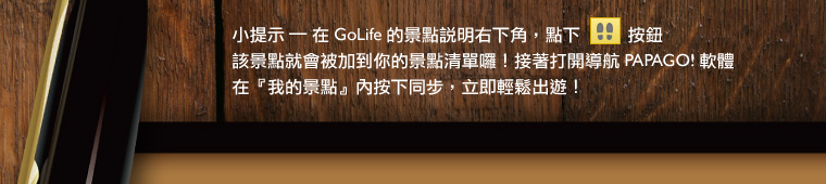 小提示：在 GoLife 的景點說明右下角，點下腳印按鈕後，該景點就會被加到你的景點清單。接著打開「導航 PAPAGO! 軟體」，在「我的景點」按下同步，就可以輕鬆出遊！