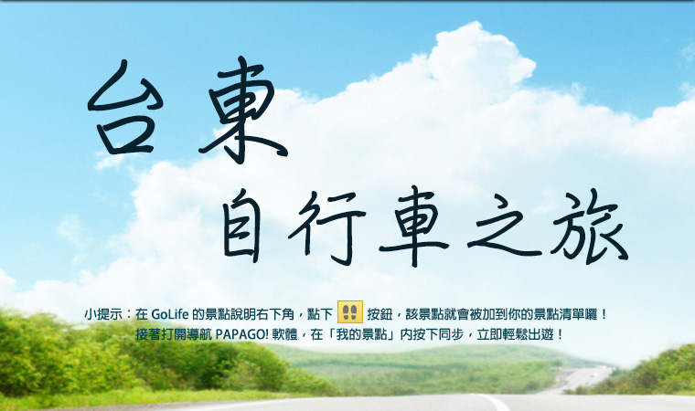 台東自行車之旅。小提示：在 GoLife 的景點說明右下角，點下腳印按鈕後，該景點就會被加到你的景點清單。接著打開「導航 PAPAGO! 軟體」，在「我的景點」按下同步，就可以輕鬆出遊！