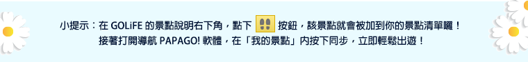 小提示：在 GoLife 的景點說明右下角，點下腳印按鈕後，該景點就會被加到你的景點清單。接著打開「導航 PAPAGO! 軟體」，在「我的景點」按下同步，就可以輕鬆出遊！