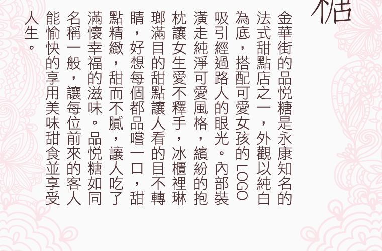 金華街的品悅糖是永康知名的法式甜點店之一，外觀以純白為底，搭配可愛女孩的 LOGO，吸引經過路人的眼光。內部裝潢走純淨可愛風格，繽紛的抱枕讓女生愛不釋手，冰櫃裡琳瑯滿目的甜點讓人看的目不轉睛，好想每個都品嚐一口，甜點精緻，甜而不膩，讓人吃了滿懷幸福的滋味。品悅糖如同名稱一般，讓每位前來的客人能愉快的享用美味甜食並享受人生。