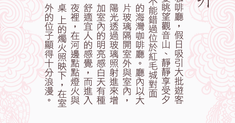 淡水有許多美麗的景觀咖啡廳，假日吸引大批遊客前來賞景休憩，而若想要眺望觀音山、靜靜享受夕陽西下的餘暉、那絕對不能錯過位於紅毛城對面的海灣咖啡廳。廳內以大片玻璃隔開室外與室內，陽光透過玻璃照射進來增加室內的明亮感，白天有種舒適宜人的感覺，而進入夜裡，在河邊點點燈火與桌上的燭火照映下，在室外的位子顯得十分浪漫，來到這邊點杯咖啡，靜靜的望向無際海洋，是種無比的放鬆與享受。