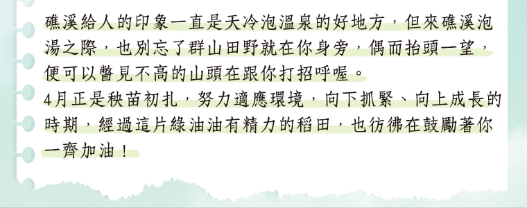 礁溪給人的印象一直是天冷泡溫泉的好地方，但來礁溪泡湯之際，也別忘了群山田野就在你身旁，偶而抬頭一望，便可以瞥見不高的山頭在跟你打招呼喔。4 月正是秧苗初扎，努力適應環境，向下抓緊、向上成長的時期，經過這片綠油油有精力的稻田，也彷彿在鼓勵著你一齊加油！