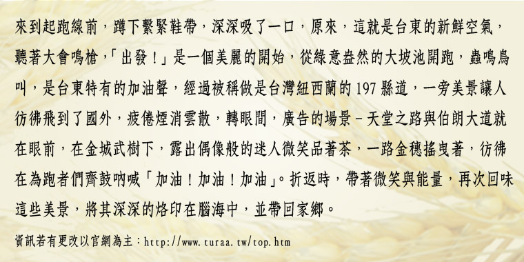 來到起跑線前，蹲下繫緊鞋帶，深深吸了一口，原來，這就是台東的新鮮空氣，聽著大會鳴槍，「出發!」是一個美麗的開始，從綠意盎然的大坡池開跑，蟲鳴鳥叫，是台東特有的加油聲，經過被稱做是台灣紐西蘭的197縣道，一旁美景讓人彷彿飛到了國外，疲倦煙消雲散，轉眼間，廣告的場景-天堂之路與伯朗大道就在眼前，在金城武樹下，露出偶像般的迷人微笑品著茶，一路金穗搖曳著，彷彿在為跑者們齊鼓吶喊「加油!加油!加油」。折返時，帶著微笑與能量，再次回味這些美景，將其深深的烙印在腦海中，並帶回家鄉。∥ 資訊若有更改以官網為主：http://www.turaa.tw/top.htm