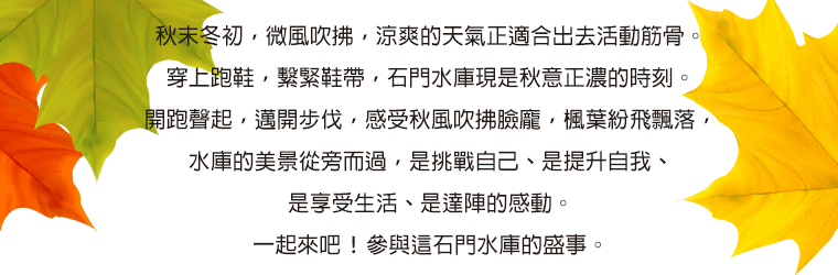 秋末冬初，微風吹拂，涼爽的天氣正適合出去活動筋骨。穿上跑鞋，繫緊鞋帶，石門水庫現是秋意正濃的時刻。開跑聲起，邁開步伐，感受秋風吹拂臉龐，楓葉紛飛飄落，水庫的美景從旁而過，是挑戰自己、是提升自我、是享受生活、是達陣的感動。一起來吧！參與這石門水庫的盛事。