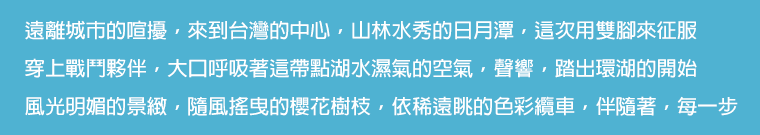 遠離城市的喧擾，來到台灣的中心，山林水秀的日月潭，這次用雙腳來征服。穿上戰鬥夥伴，大口呼吸著這帶點湖水濕氣的空氣，聲響，踏出環湖的開始。風光明媚的景緻，隨風搖曳的櫻花樹枝，依稀遠眺的色彩纜車，伴隨著，每一步。