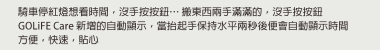 騎車停紅燈想看時間，沒手按按鈕…搬東西兩手滿滿的，沒手按按鈕。GOLiFE Care 新增的自動顯示，當抬起手保持水平兩秒後便會自動顯示時間，方便，快速，貼心。