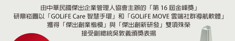 由中華民國傑出企業管理人協會主辦的「第 16 屆金峰獎」，研鼎崧圖以「GOLiFE Care 智慧手環」和「GOLiFE MOVE 雲端社群導航軟體」獲得「傑出創業楷模」與「傑出創新研發」雙項殊榮，接受副總統吳敦義頒獎表揚。