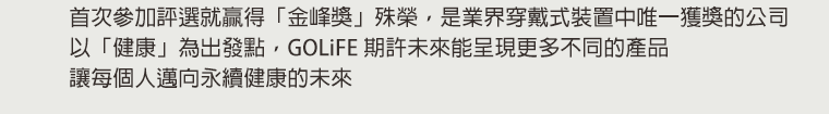 首次參加評選就贏得「金峰獎」殊榮，是業界穿戴式裝置中唯一獲獎的公司 以「健康」為出發點，GOLiFE 期許未來能呈現更多不同的產品，讓每個人邁向永續健康的未來。