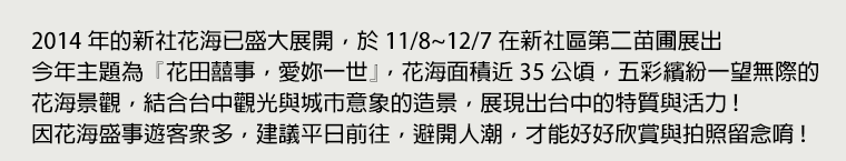 2014 年的新社花海已盛大展開，於 11/8 ~ 12/7 在新社區第二苗圃展出。今年主題為『花田囍事，愛妳一世』，花海面積近 35 公頃，五彩繽紛一望無際的花海景觀，結合台中觀光與城市意象的造景，展現出台中的特質與活力！因花海盛事遊客眾多，建議平日前往，避開人潮，才能好好欣賞與拍照留念唷！