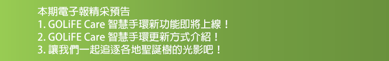 本期電子報精采預告：1. GOLiFE Care 智慧手環新功能登場！2. GOLiFE Care智慧手環更新方式介紹！3. 讓我們一起追逐各地聖誕樹的光影吧！