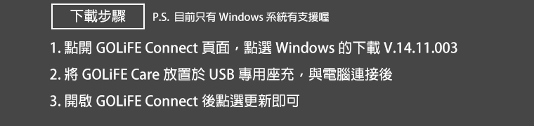 下載步驟：1.點開 GOLiFE CONNECT 頁面，點選 Windows 的下載 V.14.11.003。2.將 GOLiFE Care 放置於 USB 專用座充，與電腦連接後，開啟 GOLiFE CONNECT 後點選更新即可。