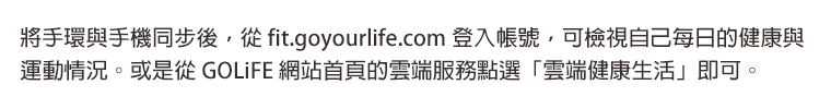 將手環與手機同步後，從 fit.goyourlife.com 登入帳號，可檢視自己每日的健康與運動情況。或是從 GOLiFE 網站首頁的雲端服務點選「雲端健康生活」即可。