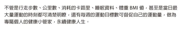 不管是行走步數、公里數、消耗的卡路里、睡眠資料、體重 BMI 值，甚至是當日最大量運動的時刻都可清楚明瞭，還有每週的運動目標數可督促自己的運動量，做為專屬個人的健康小管家，永續健康人生。