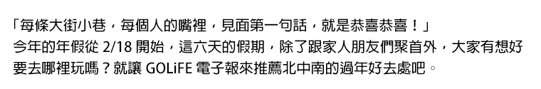 「每條大街小巷，每個人的嘴裡，見面第一句話，就是恭喜恭喜！」今年的年假從 2/18 開始，這六天的假期，除了跟家人朋友們聚首外，大家有想好要去哪裡玩嗎？就讓 GOLiFE 電子報來推薦北中南的過年好去處吧。