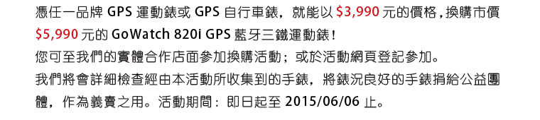 憑任一品牌 GPS 運動錶或 GPS 自行車錶，就能以 $3,990 元的價格 ，換購市價 $5,990 元的 GoWatch 820i GPS 藍牙三鐵運動錶！您可至我們的實體合作店面參加換購活動；或於活動網頁登記參加。我們將會詳細檢查經由本活動所收集到的手錶，將錶況良好的手錶捐給公益團體，作為義賣之用。活動期間：即日起至 2015/06/06 止。