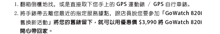 1.翻箱倒櫃地找，或是直接取下您手上的 GPS 運動錶 / GPS 自行車錶。 2.將手錶帶去離您最近的指定服務據點，跟店員說您要參加「GoWatch 820i 舊換新活動」將您的舊錶留下，就可以用優惠價 $3,990 將 GoWatch 820i 開心帶回家。