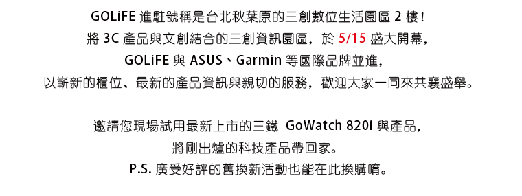 GOLiFE 進駐號稱是台北秋葉原的三創數位生活園區 2 樓！將 3C 產品與文創結合的三創資訊園區，於 5/15 盛大開幕，GOLiFE 與 ASUS、Garmin 等國際品牌並進， 以嶄新的櫃位、最新的產品資訊與親切的服務，歡迎大家一同來共襄盛舉。邀請您現場試用最新上市的三鐵 GoWatch 820i 與產品，將剛出爐的科技產品帶回家。 P.S. 廣受好評的舊換新活動也能在此換購唷。