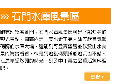 跑完別急著離開，石門水庫風景區可是北部知名的觀光景點，園區內走一天也走不完。除了欣賞氣勢磅礡的水庫大壩，還能到可登高望遠並欣賞山水美景的嵩台看看，或是到遊艇碼頭搭船遊玩也不錯。在這享受悠閒的時光，到了中午再去品嚐活魚料理吧。