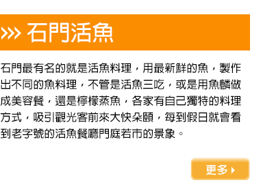 石門最有名的就是活魚料理，用最新鮮的魚，製作出不同的魚料理，不管是活魚三吃，或是用魚麟做成美容餐，還是檸檬蒸魚，各家有自己獨特的料理方式，吸引觀光客前來大快朵頤，每到假日就會看到老字號的活魚餐廳門庭若市的景象。