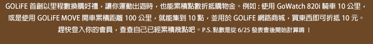 GOLiFE 首創以里程數換購好禮，讓你運動出遊時，也能累積點數折抵購物金。例如:使用 GoWatch 820i 騎車 10 公里，或是使用 GOLiFE MOVE 開車累積距離 100 公里，就能集到 10 點，並用於 GOLiFE 網路商城，買東西即可折抵 10 元。趕快登入你的會員，查查自己已經累積幾點吧。P.S. 點數是從 6/25 發表會後開始計算唷！