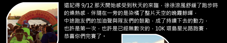 還記得 9/12 那天開始感受到秋天的來臨，徐徐涼風舒緩了跑步時的燥熱感，伴隨在一旁的是染橘了整片天空的晚霞餘暉，中途跑友們的加油聲與隊友們的鼓勵，成了持續下去的動力，也許是第一次，也許是已經無數次的，10K 環島星光路跑賽，恭喜你們完賽了。