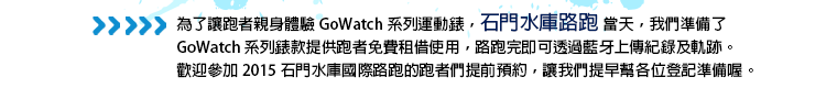 為了讓跑者親身體驗 GoWatch 系列運動錶，石門水庫路跑當天，我們準備了 GoWatch 系列錶款提供跑者免費租借使用，路跑完即可透過藍牙上傳紀錄及軌跡。歡迎參加 2015 石門水庫國際路跑的跑者們提前預約，讓我們提早幫各位登記準備喔。