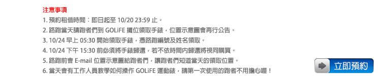 注意事項：1. 預約租借時間：即日起至 10/20 23:59 止。2. 路跑當天請跑者們到 GOLiFE 攤位領取手錶，位置示意圖會再行公告。3. 10/24 早上 05:30 開始領取手錶，憑路跑編號及姓名領取。4. 10/24 下午 15:30 前必須將手錶歸還，若不依時間內歸還將視同購買。5. 路跑前會 E-mail 位置示意圖給跑者們，讓跑者們知道當天的領取位置。6. 當天會有工作人員教學如何操作 GOLiFE 運動錶，請第一次使用的跑者不用擔心喔！立即預約！