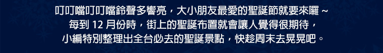 叮叮噹叮叮噹鈴聲多響亮，大小朋友最愛的聖誕節就要來囉～每到 12 月份時，街上的聖誕布置就會讓人覺得很期待，小編特別整理出全台必去的聖誕景點，快趁周末去晃晃吧。