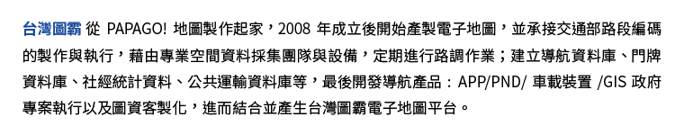 台灣圖霸從PAPAGO! 地圖製作起家，2008 年成立後開始產製電子地圖，並承接交通部路段編碼的製作與執行，藉由專業空間資料採集團隊與設備，定期進行路調作業；建立導航資料庫、門牌資料庫、社經統計資料、公共運輸資料庫等，最後開發導航產品：APP / PND / 車載裝置 / GIS 政府專案執行以及圖資客製化，進而結合並產生台灣圖霸電子地圖平台。