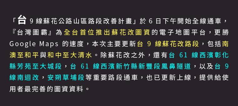 「台 9 線蘇花公路山區路段改善計畫」於 6 日下午開始全線通車，『台灣圖霸』為全台首位推出蘇花改圖資的電子地圖平台，更勝 Google Maps 的速度，本次主要更新台 9 線蘇花改路段，包括南澳至和平與和中至大清水。除蘇花改之外，還有台 61 線西濱彰化縣芳苑至大城段，台 61 線西濱新竹縣新豐段鳳鼻隧道，以及台 9 線南迴改，安朔草埔段等重要路段通車，也已更新上線，提供給使用者最完善的圖資資料。