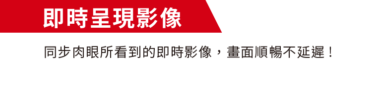 即時呈現影像｜同步肉眼所看到的即時影像，畫面順暢不延遲!