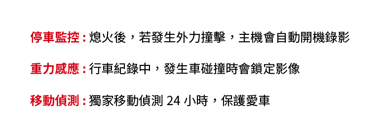 停車監控 : 熄火後，若發生外力撞擊，主機會自動開機錄影、重力感應 : 行車紀錄中，發生車碰撞時會鎖定影像、移動偵測 : 獨家移動偵測 24 小時，保護愛車