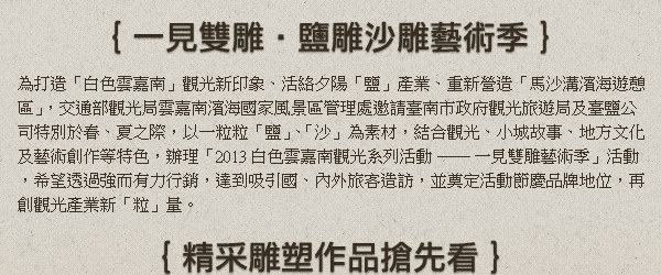 為打造「白色雲嘉南」觀光新印象、活絡夕陽「鹽」產業、重新營造「馬沙溝濱海遊憩區」，交通部觀光局雲嘉南濱海國家風景區管理處邀請臺南市政府觀光旅遊局及臺鹽公司特別於春、夏之際，以一粒粒「鹽」、「沙」為素材，結合觀光、小城故事、地方文化及藝術創作等特色，辦理「2013白色雲嘉南觀光系列活動 ── 一見雙雕藝術季」活動，希望透過強而有力行銷，達到吸引國、內外旅客造訪，並奠定活動節慶品牌地位，再創觀光產業新「粒」量。