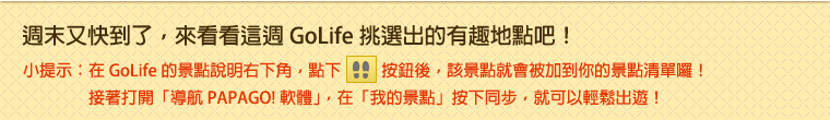 週末又快到了，來看看這週 GoLife 挑選出的有趣地點吧！小提示：在 GoLife 的景點說明右下角，點下腳印按鈕後，該景點就會被加到你的景點清單囉！接著打開「導航 PAPAGO! 軟體」，在「我的景點」按下同步，就可以輕鬆出遊！