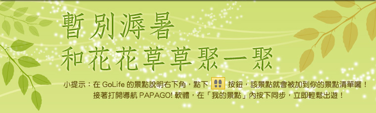 暫別溽暑，和花花草草聚一聚。小提示：在 GoLife 的景點說明右下角，點下腳印按鈕後，該景點就會被加到你的景點清單囉！接著打開「導航 PAPAGO! 軟體」，在「我的景點」按下同步，就可以輕鬆出遊！